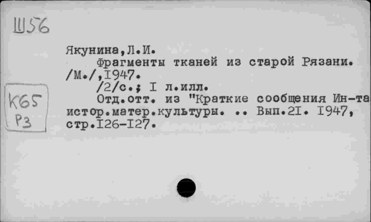 ﻿шя>

Якунина,Л.И.
Фрагменты тканей из старой Рязани. /М.ЛІ947.
/2/с.; I л.илл.
Отд. отт. из ’’Краткие сообщения Ин-' истор.матер.культуры. •• Вып.21. 1947» стр.126-127.